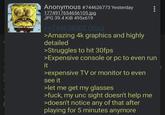 Anonymous #744626773 Yesterday 1774917654656105.jpg JPG 39.4 KiB 495x619 >>744626002 (You) >Amazing 4k graphics and highly detailed >Struggles to hit 30fps >Expensive console or pc to even run it >expensive TV or monitor to even see it >let me get my glasses >f---, my unc sight doesn't help me >doesn't notice any of that after playing for 5 minutes anymore 1