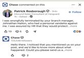 ◆ Chase commented on this Patrick Rosborough. 3rd+ Inbound Sales Consultant at Vanguard 1h. Edited ⚫ ☑ + Follow I was wrongfully terminated by your branch manager, Johnathan Halton, who had a personal vendetta against me. I was assured by HR that they would protect...more ✓ 19 6☑ CÖZ Chase ☑ 725,548 followers Hello there. I noticed that you mentioned us on your post, and we'd like to know more about what happened. Could you please send us a...more P Θ 2