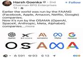 Harsh Goenka • 2nd + Follow Chairman RPG Enterprises 1d. Earlier the world was run by the FAANG (Facebook, Apple, Amazon, Netflix, Google) companies. Now it's run by the OSAMA (OpenAI, SpaceX, Anthropic, Meta, Alphabet) companies....more X A∞ G OpenAl SPACEX ANTHROPIC Meta Alphabet OS AXA ▼ 591 93 13 1 CGO