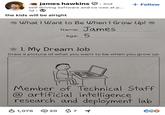 james hawkins . 2nd self driving software and co-ceo at p... 1d the kids will be alright + Follow • What I Want to Be When I Grow Up! Name: James Age: 5 1. My Dream Job Draw a picture of what you want to be when you grow up Member of Technical Staff @artificial intelligence research and deployment lab ✓ 1,076 20 71 C6♡