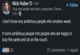 Nick Huber. 2nd I buy real estate and start companies. Owner ... 21h • + Follow I don't know any ambitious people who smokes weed. It turns ambitious people into people who are happy to stay the same and sit on the couch. 33 21 comments • 1 repost
