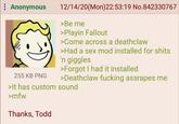 Anonymous 255 KB PNG 12/14/20(Mon)22:53:19 No.842330767 >Be me >Playin Fallout >Come across a deathclaw >Had a sex mod installed for s---- 'n giggles >Forgot I had it installed >Deathclaw f------ assrapes me >It has custom sound >mfw Thanks, Todd