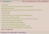 : Anonymous >straight 05/31/25(Sat) 22:31:57 No.28909940 >get bored and curious to try sucking d--- >download grindr >literally just gay guys wanting to get f----- or suck a straight guy >f--- sake >cute femboy 20 year old messages me >wants to suck my d--- >at this point I don't even care and just say yeah >he shows up at my house >calls me daddy immediately >tells me to lay back on my bed >gives me the best b------ of my life >women are now garbage in comparison Yep I f----- up >>28910167 # >>28911568 # >>28911583 #