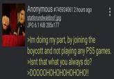 Anonymous #745924061 2 hours ago statlorundwaldoof.jpg JPG 6.1 KiB 285x177 >Im doing my part, by joining the boycott and not playing any PS5 games. >Isnt that what you always do? >DOOOOHOHOHOHOHOHO!!