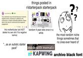 yourdonefor_wt MOD Your submission was removed because it received negative karma, indicating it's disliked by the community or violates subreddit guidelines. Please refer to the rules for constructive and respectful engagement. Reply -10 this m----------- (will NOT delete his own s--- if its negative karma) "...as an autistic starter pack" things posted in r/starterpack starterpack GONY pack: Video Titlel Cast Having the LP Bose Template ship these 2 ? ? Using Moving Onsert Movie Would sometimes Likes one of these shows My Reaction (To Anything) Videos Would have a username like; (User Real Name) The Spoof maker random 4 year olds once in a while made with mematic the most random niche things sometimes that no ones ever heard of KAPWING archivo black font