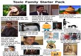 Toxic Family Starter Pack ARD College you're not allowed to say "no" because they're older than you never able to have a calm conversation without it ending up in a yell-fest about someone being wrong. iStock iSt you get a funny feeling feeling relief and joy when you are away from them. Stock iSto "did you know that you need a haircut?" everything they do they feel they need to be praised for it even though it's supposed to be something they should do. someone else left the "you got big" sink on... but you get blamed. you stand up for yourself calmly trying to speak out your feelings and they get mad at you when it's your time to ask for help they don't want to help you at all... if you call them out for doing something wrong, they wont admit it but you help all the time threatens you if you don't help "you need to eat more" money is more important than a human being compared you to someone successful in a negative way if they get hurt, they use the "silent treatment" very religious
