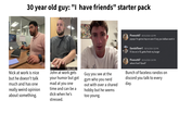 30 year old guy: "I have friends" starter pack Pinenutt67 08/16/2026 1:22 PM yoyoyo I'm gonna hop on soon if any you ballsax want in Gandalfbeer1 08/16/2026 1:22 PM I'll be on in 10, gotta finish my burger Pinenutt67 08/16/2026 1:24 PM where from? Good? Nick at work is nice but he doesn't talk much and has one really weird opinion about something. John at work gets your humor but got mad at you one time and can be a d--- when he's stressed. Guy you see at the gym who you nerd out with over a shared hobby but he seems too young. Bunch of faceless randos on discord you talk to every day.
