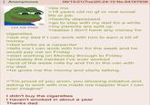 Anonymous 144 KB PNG cigarettes 06/15/21(Tue)20:24:10 No.64167936 >be me >18 years old no gf or real social life or job >heavily depressed >go to stay with my dad for a while >my parents are split up >realise I don't have any money for >ask my dad if I can work with him to earn a bit of money >dad works as a carpenter >tells me I can work with him for the week and he would pay me on Friday >start working on Monday through to Friday >probably the hardest I've ever worked >end of the week rolls by and I'm in the van with my dad >he gives me the money and starts talking >"I'm proud of you anon, you showing initiative and asking to work with me made me happier than I can ever imagine" I didn't buy the cigarettes I haven't smoked in about a year Thanks dad