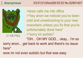 Anonymous 31 KB PNG 03/31/21(Wed)08:05:52 No.62991407 >boss calls me into office >"hey anon we noticed you've been cold and unwelcoming to your new coworkers unless you fix that you're unfortunately done here" >"sorry im autistic" "OH... OH MY GOD... okay... i'm so sorry anon... get back to work and there's no issue here" wow im not even autistic but that was easy