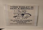 THIS TOILET IS NOT A BRONCO No riding, no wrangling, no messing with its tank parts. If it's wildin', fetch the bartender.