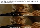 Soviet Union after liberating a country from Nazi Germany After all, why not? Why shouldn't I keep it?