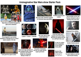 Unimaginative Star Wars show Starter Pack I'm one of the very few Jedi Craptroopers Shiny Troopers who survived Order 66 Beachtroopers Pride troopers New flavor of b--------troopers to add to the collection The protagonist is yet another inhabitant of Garbage-City on a desert planet unaware of his fate The Merchandising-bait creature Bad guys with unlimited supplies of comically large spaceships Jedi and Sith are the only factions allowed to play a leading role in the story OMG Same !!! Hobo-World Politics-World Subplot-World Good guys World Bad guys World Ultra bad guys World 1 planet = 1 biome = 1 thematic "Hey, look, they've built a sixth Death Star!" If the story takes place between ep III and IV, Vader will show up towards the end to no diff half of the cast Situational Force abilities In case of a critical lack of inspiration, use the infinite money glitch Another Ahsoka upscale Cash grab Force ghost cameo Brand new edgy helmeted all dark antagonist with a filtered cavernous voice that is totally not a desperate attempt at Vader 2.0 The power of friendship and plot can make internal organs grow back A Random Sith artifact subplot (It's Darth Bane. It's always Darth Bane.) You won't believe it, but that was his plan all along