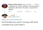 Beans After Dark @goodbean... 7/8/19 u telling me Julius Caesar, who has been dead for well over 70 years, made this salad? 74 16.5K 81.7K ↑ LIZ @unrealizzztic Replying to @goodbeanalt technically you aren't wrong with that number but i just hate it