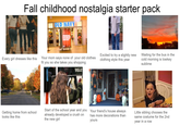 Fall childhood nostalgia starter pack OLD NAVY Internet FASTER THAN A SOCCER MON AT AN ITALIAN SHOE SALL Every girl dresses like this Your mom says none of your old clothes fit you so she takes you shopping Excited to try a slightly new clothing style this year 352 Getting home from school looks like this Start of the school year and you already developed a crush on the new girl Your friend's house always has more decorations than yours Waiting for the bus in the cold morning is lowkey sublime Little sibling chooses the same costume for the 2nd year in a row
