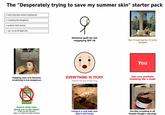 The "Desperately trying to save my summer skin" starter pack > have long deso sunburn peeling lott > is peeling lots dangerous > sunburn chills normal > can i scrub off dead skin Я Immense guilt for not reapplying SPF 50 The 'I'll just tan for 15 mins' mistake NOBODY: If uo dont drink water because ur skin is oily u bettert/locking start now ww ww You Slapping your arm because scratching is too dangerous EVERYTHING IS ITCHY Feeling like this all the time Your new aesthetic Shedding like a snake ALO GEL NOBODY: Does anyone wanna trade their room temp IQ for a working 6th sense Generic sticky aloe gluing you to the sheets Thats one ON THE EGO (Wait, no, that's the after sticking) Living in a cold bath now (but it still hurts) Forcibly scrubbing it off despite Google's warnings