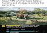 About 40% of Americans believe humans and dinosaurs existed the same time Explain this picture then. And don't say it's photo shopped, they didn't have it back then. 16h 1,314 likes painting lol Reply it's a