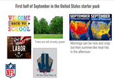 First half of September in the United States starter pack WELCOME BACK TO SCHOOL SEPTEMBER SEPTEMBER AVERAGE HIGH TEMPERATURES AVERAGE LOW TEMPERATURES HAPPY LABOR DAY Trees are still (mostly) green NFL 9/11 PATRIOT DAY WE WILL NEVER FORGET 8 Typical September Highs Not a Forecast Lows - Not Forecast Mornings can be nice and crisp but then summer-like heat hits in the afternoon