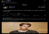 em ♥ ♥ @polisciqueenn he got what he voted for MILO >> @Nero Post X.com Total legal immunity for ICE agents when they're on duty. 1:45 PM - 9/26/25 76K Views 136 17649 9K , 25 Pop Base @PopBase - Aug 28 Milo Yiannopoulos has been apprehended by ICE in Louisiana and is currently being held at an ICE detention center. (tmz.com/2026/08/28/mil...) Q ...