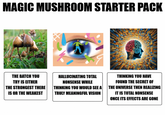 MAGIC MUSHROOM STARTER PACK THE BATCH YOU TRY IS EITHER THE STRONGEST THERE IS OR THE WEAKEST HALLUCINATING TOTAL NONSENSE WHILE THINKING YOU WOULD SEE A TRULY MEANINGFUL VISION THINKING YOU HAVE FOUND THE SECRET OF THE UNIVERSE THEN REALIZING IT IS TOTAL NONSENSE ONCE ITS EFFECTS ARE GONE