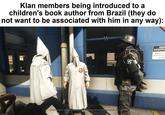Klan members being introduced to a children's book author from Brazil (they do not want to be associated with him in any way): JRA KO imgflip.com I hope for your sake you consider the Reich and all its glorious people your own. NEE ASSISTA Speak to us and we'll do a to help!