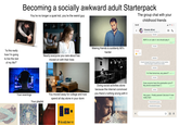 Becoming a socially awkward adult Starterpack You're no longer a quiet kid, you're the weird guy The group chat with your 12:41 childhood friends Friends 4Ever Friend1, Friend2, Friend4, +1 15/3/26 ☐ ream. "Is this really how I'm going to live the rest of my life?" Nearly everyone you care about has moved on with their lives Making friends is suddenly 90% harder Friend2 12:55 6115 REPO is on sale rn we should play it 17/3/26 26/4/26 Friend1 changed their phone number to a new number. Tap to message or add the new number 30/5/26 12:21 W I'm free tomorrow, any plans?? 20:17 w 31/5/26 Your evenings Your playlist You moved away for college and now spend all day alone in your dorm Doing social activities alone because the internet convinced you there's nothing wrong with it Does anyone have the graduation pics?? My phone erased them :( 2/6/26 12:41 Hey guys, I finally passed Calculus! It was really hard 09:00 - Friend3 left the group Friend6 left the group nsmission, Flux Pinegrave +