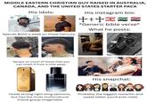 MIDDLE EASTERN CHRISTIAN GUY RAISED IN AUSTRALIA, CANADA, AND THE UNITED STATES STARTER PACK His idols: His instagram bio: الله اكبر Spends $100 a week on these haircuts: *Generic bible verse* What he posts: Sprays so much of these that you can smell it from a mile away: MILLION SAUVAGE His snapchat: 20087 700123 790118 Dior Holds strong right wing opinions, but has the most multicultural friend group imaginable Probably the biggest romantic and sweet talker you'd ever meet