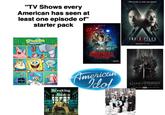 "TV Shows every American has seen at least one episode of" starter pack NETFLIX SpongeBob SQUAREPANTS STRANGER THINGS A NETFLIX ORIGINAL SERIES ALL EPISODES July 15 Breaking Bad American Idol A The truth is still out there. THE X FILES 6-EPISODE EVENT 2-NIGHT PREMIERE SUNIMONJAN 24-25 FOX GAME OF THRONES YOU WIN OR YOU DIE AN EPIC NEW SERIES HBO SUNDAY, APRIL 17. 9PM