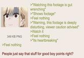 349 KB PNG >Feel nothing >"Watching this footage is gut wrenching" >*Shows footage* >Feel nothing >"Warning, this footage is deeply disturbing, viewer caution advised" >Watch it >Feel nothing >"Its heartbreaking" People just say that stuff for good boy points right?