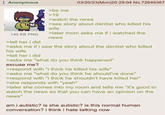 Anonymous 140 KB PNG >tell her i did >be me >19 03/20/23(Mon)20:29:04 No.72649367 >watch the news >see story about dentist who killed his wife > later mom asks me if i watched the news >asks me if i saw the story about the dentist who killed his wife >tell her i did >asks me "what do you think happened" excuse me? >respond with "i think he killed his wife" >asks me "what do you think he should've done" >respond with "i think he shouldn't have killed her" >she responds with "yeah" >later she comes into my room and tells me "it's good to watch the news so that you can have an opinion on the news" am i autistic? is she autistic? is this normal human conversation? i think i hate talking now