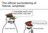 The official surrendering of Tobruk, simplified: I F------ HATE YOU AND HOPE YOU DIE Erwin Rommel (I like doing my duty :D Hendrik Klopper