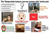 The "Desperately trying to save my summer skin" starter pack >i have long deso sunburn peeling lott > is peeling lots dangerous > sunburn chills normal The 'I'll just tan for 15 mins' mistake > can i scrub off dead skin Immense guilt for not reapplying SPF 50 NOBODY: If uo dont drink water because úr skin is oily u better f*jocking start nowⓇ ww ww You Your new aesthetic Shedding like a snake Slapping your arm because scratching is too dangerous ALO GEL Generic sticky aloe gluing you to the sheets Thats one ON THE EGO (Wait, no, that's the after sticking) EVERYTHING IS ITCHY Feeling like this all the time Living in a cold bath now (but it still hurts) NOBODY Does anyone wanna trade their room temp IQ for a working 6th sense- PAD Forcibly scrubbing it off despite Google's warnings