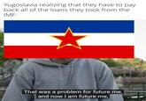 Yugoslavia realizing that they have to pay back all of the loans they took from the IMF: That was a problem for future me, and now I am future me,