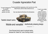 Crusader Appreciation Post "It wasn't designed for Precision-built British engineering, which was the envy of the the desert!" Neither were the panzers, you drip. Allied Powers until the Yanks entered the war. Gun was decent at the time of its introduction. Tasteful desert camo. "It wasn't a very reliable tank!" Unless your name is Sherman, chances are you weren't going to be the most reliable thing ever, no. Despite that, the Crusader still performed better than the Panther so I'll take it as a W. Mobile and versatile! Aesthetically pleasing design. Don't forget to visit the IWM Even Rommel had to resort to ambush tactics, because the "desert fox" was a f------ coward.