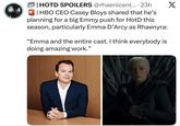 | HOTD SPOILERS @rhaenicent.... 23h | HBO CEO Casey Bloys shared that he's planning for a big Emmy push for HotD this season, particularly Emma D'Arcy as Rhaenyra: "Emma and the entire cast. I think everybody is doing amazing work." X
