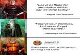 "Leave nothing for tommorow which can be done today." - Aegon the Conqueror "Forgive your enemies, but never forget their names." -Jaehaerys the Conciliator Aegon IV◆ @realAegonTarg I have never seen a thin person drinking Diet Coke.
