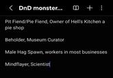 < DnD monster... ① +: Pit Fiend/Pie Fiend, Owner of Hell's Kitchen a pie shop Beholder, Museum Curator Male Hag Spawn, workers in most businesses Mindflayer, Scientist