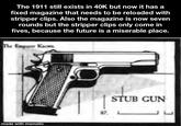 The 1911 still exists in 40K but now it has a fixed magazine that needs to be reloaded with stripper clips. Also the magazine is now seven rounds but the stripper clips only come in fives, because the future is a miserable place. The Emporer Knows made with mematic 87. STUB GUN