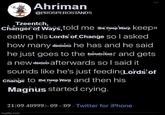 Ahriman @PROSPEROSTANDS Tzeentch, changer of ways, told me the Deep Warp keeps eating his Lords of Change so I asked how many demons he has and he said he just goes to the mater and gets a new demon afterwards so I said it sounds like he's just feeding Lordstof Change to the Deep Warp and then his Magnus started crying. 21:09 40999)-09-09. Twitter for iPhone imgflip.com