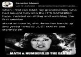 Senator Meow vor 6 Jahren @senatormeow@masto... when I first ran D&D, my grandmother, who had bought fully into the IT'S SATANISM hype, insisted on sitting and watching the first session about an hour in, she threw her hands up and yelled 'THIS IS JUST MATH' and stormed off MATH & NUMBERS IS THE DEVILL