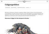 Q WARHAMMER COMMUNITY Calgargeddon Model Reveal Space Marines Warhammer 40,000 2 Sep 26 Bad news, Hammerers. Marneus Augustus Calgar, Chapter Master of the Ultramarines, Lord Defender of Greater Ultramar and the Lord of Macragge has murdered Abbadon the Despoiler with his big, meaty fists to take his place and begin Calgargeddon. Guilliman is rightfully annoyed and is personally guarding the 40,000 warhammers. Marneus Calgar in the Serpent's Scales