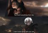 You took everything from me. I don't even know who you are.