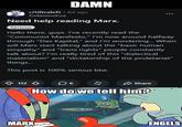 DAMN r/Ultraleft • 8d ago fodaseosEua Need help reading Marx. Serious Hello there, guys. I've recently read the "Communist Manifesto," I'm now around halfway through "Das Kapital," and I'm wondering... When will Marx start talking about the "basic human empathy" and "trans rights" people constantly talk about? I'm really tired of this "dialectical materialism" and "dictatorship of the proletariat" things... This post is 100% serious btw. 112 6 Share How do we tell him? MARK imgflip.com ENGELS