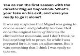 You co-ran the first season with the director Miguel Sapochnik. What's your take on his exit, and were you ready to go it alone? It was my suspicion that Miguel was going to do one season and probably be done. He'd done the original Game of Thrones. He climbed that mountain, and I don't think he had anything left to prove. So while I was prepared for it, it was an adjustment. But it was something that I think I was ready to take on.