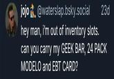 jojo @waterslap.bsky.social hey man, i'm out of inventory slots. 23d can you carry my GEEK BAR, 24 PACK MODELO and EBT CARD?