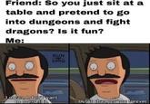 Friend: So you just sit at a table and pretend to go into dungeons and fight dragons? Is it fun? Me: RUN DMG mean, I don't want to oversell it. but it changes you forever.