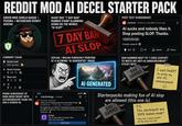 REDDIT MOD AI DECEL STARTER PACK GREEN MOD SHIELD BADGE + FEDORA + NECKBEARD REDDIT AVATAR COMMENT CHAIN Good mod 620 upvotes ↑ Good human 120> Rare win 13 1:3 E +36 PHONE SCREENSHOT OF DARK-MODE REDDIT WITH AUTOMODERATOR THANK-YOU AND A CURSOR AD GIANT RED "7 DAY BAN" RUBBER STAMP SLAMMING DOWN ON THE WORDS "AI SLOP" 7 DAY BAN AI SLOP SOYJAK/WOJAK FURIOUSLY POINTING AT A GLOWING "AI GENERATED" IMAGE 9:41 r/technology • Joined Pinned by moderators © AI GENERATED Thank you for helping keep this community Al-free. AutoModerator 3 hours ago 1.1k upvotes We appreciate your efforts in maintaining quality and keeping low-effort Al slop out. This is the kind of community we want. Thank you. Cursor The Al code editor for power devs (who write real code) Get Cursor POST TEXT SCREENSHOT r/artiicial Posted by u/DecelMod 2 hours ago Al sucks and nobody likes it. Stop posting SLOP. Thanks. Edited 1 hour ago Created using Al 412 ☐ 87 Award Share BAN HAMMER NEXT TO "I USED CHATGPT TO WRITE MY ANTI-AI ANNOUNCEMENT" STICKY NOTE BAN HAMMER I used ChatGPT to write my anti-AI announcement Starterpacks making fun of Al slop are allowed (this one is). ° BAN HAMMER P.S. This starterpack was 100% human-made* *Okay fine, I asked ChatGPT for the sticky note idea.