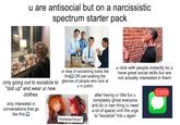 u are antisocial but on a narcissistic spectrum starter pack only going out to socialize to "doll up" and wear ur new clothes only interested in conversations that go like this ur idea of socializing looks like this OR just soaking the glances of people who look at u in public "exaaaaactlyyyy" u click with people instantly bc u I have great social skills but are not actually interested in them after having ur little fun u completely ghost everyone and do ur own thing (u need a lot of space) until the urge to "socialize" hits u again 2,000