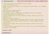 Anonymous 08/15/21(Sun)09:27:14 No.64987623 >work factory at night with a guy >he's kinda funny >ask him if he wants to drink some beer on friday after work >"sure" >go to his apartment >put beer in fridge >2 dollar store chicken sandwiches in fridge >nothing else in kitchen >only furniture is two lawn chairs and a cot he sleeps on >sit in a lawn chair >there is literally nothing else in this apartment >ask him how long he's been in this apartment >"2 years" >ask him what the s--- he does when he's not working >"I honestly just j------- to p--- on my cell phone and go to sleep" what a life >>64987661 #