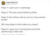 Oregon Rolled A 20 @OregonRolledA20 Player 1: I grew up in a orphanage Player 2: The local warlord killed my father Player 3: My mothers sold my soul so I have warlock powers DM: okay player 4 what makes you unique? Player 4: I grew up in a loving home and think adventuring is really neat 11:50 AM Oct 22 2020. Twitter Web App