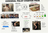 CEREBRAL PALSY STARTER PACK "but you don't look disabled" internal DLC (always active) - constant fatigue - - brain fog - stiffness pain muscle spasms random cramps balance issues simple tasks = mini-boss fights - eat drink - button - tie shoes - - open jars - shower get dressed public reactions (choose your fighter) "inspiration p---" "fake smile" "can i pray for you?" "what happened?" therapy/rehab loop new program quit repeat forever hope J no progress pain energy levels (daily) 0% 25% 50% 75% 100% you will operate at 15-40% most days dating: matches when you don't mention it ✓ instant ghost when you do btw I have CP Seen 2:11 AM left arm: rare daily wins ✓ opened a jar gym life: - dead weight - zero control ugly as f--- - in the way 24/7 "just keep it in your pocket" yeah let me just fold it ✓ cooked a meal ✓ got dressed ✓ went out ✓ didn't cry that's it. celebrate this s---. - looks weird - - compensating everything pain after "you don't skip arm day bro"